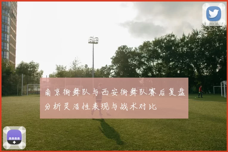 南京街舞队与西安街舞队赛后复盘分析灵活性表现与战术对比