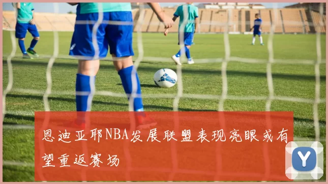 恩迪亚耶NBA发展联盟表现亮眼或有望重返赛场