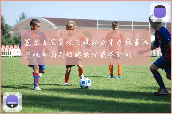 塞尔吉尼奥社交媒体分享夺冠喜讯庆祝中国足协超级杯荣誉时刻