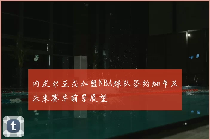 内皮尔正式加盟NBA球队签约细节及未来赛季前景展望