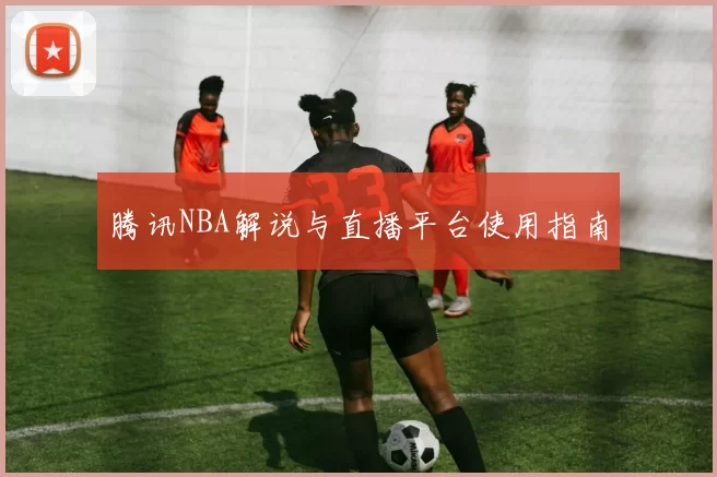 腾讯NBA解说与直播平台使用指南