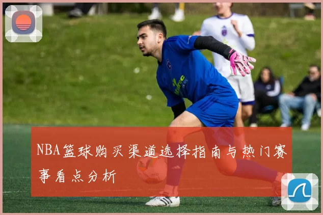 NBA篮球购买渠道选择指南与热门赛事看点分析