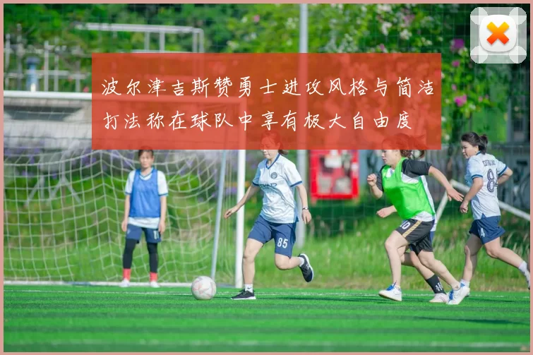波尔津吉斯赞勇士进攻风格与简洁打法称在球队中享有极大自由度