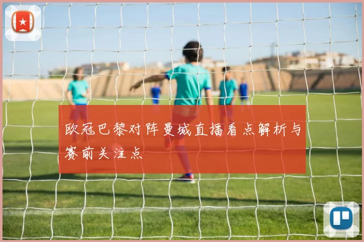 欧冠巴黎对阵曼城直播看点解析与赛前关注点