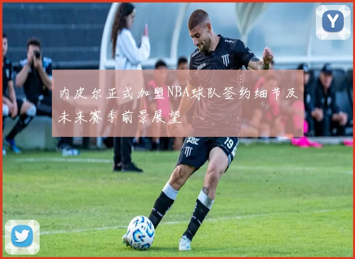 内皮尔正式加盟NBA球队签约细节及未来赛季前景展望