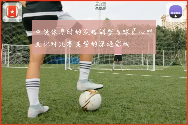 中场休息时的策略调整与球员心理变化对比赛走势的深远影响