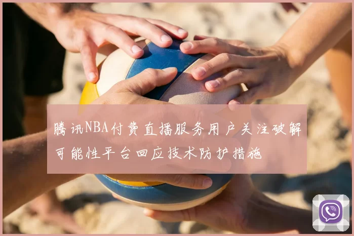 腾讯NBA付费直播服务用户关注破解可能性平台回应技术防护措施