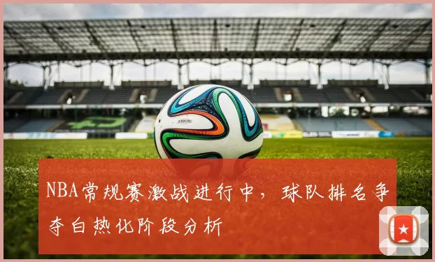 NBA常规赛激战进行中，球队排名争夺白热化阶段分析