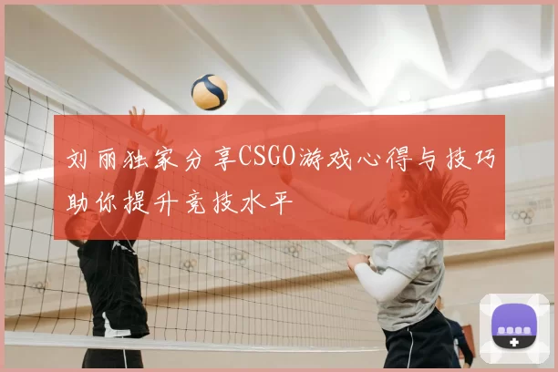 刘丽独家分享CSGO游戏心得与技巧助你提升竞技水平