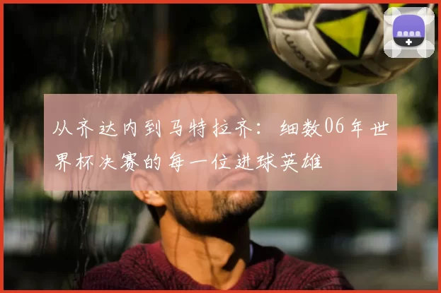 从齐达内到马特拉齐:细数06年世界杯决赛的每一位进球英雄