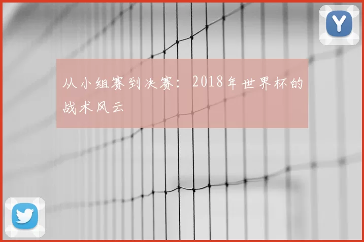 从小组赛到决赛:2018年世界杯的战术风云
