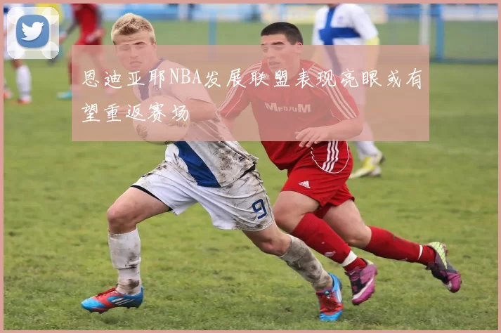 恩迪亚耶NBA发展联盟表现亮眼或有望重返赛场