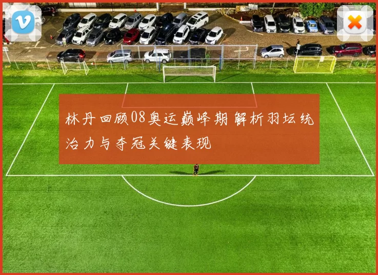 林丹回顾08奥运巅峰期 解析羽坛统治力与夺冠关键表现