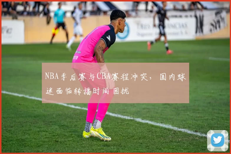 NBA季后赛与CBA赛程冲突,国内球迷面临转播时间困扰