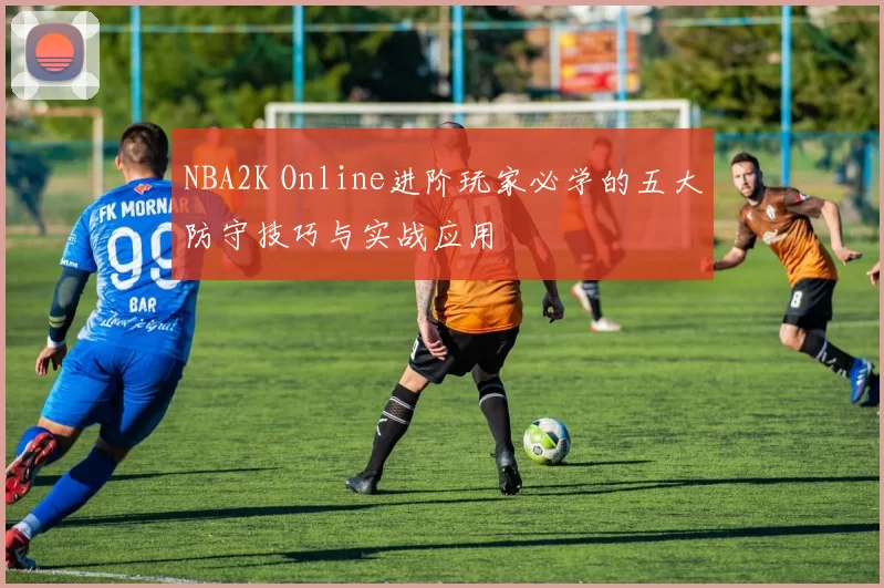 NBA2K Online进阶玩家必学的五大防守技巧与实战应用