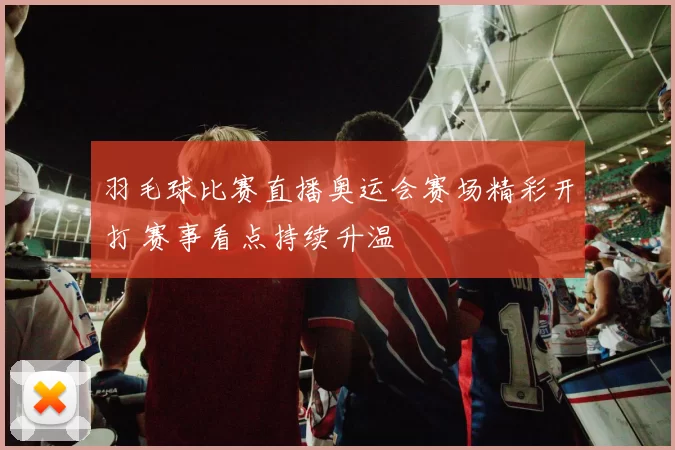 羽毛球比赛直播奥运会赛场精彩开打 赛事看点持续升温