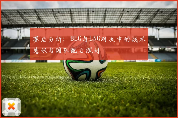 赛后分析：BLG与LNG对决中的战术意识与团队配合探讨
