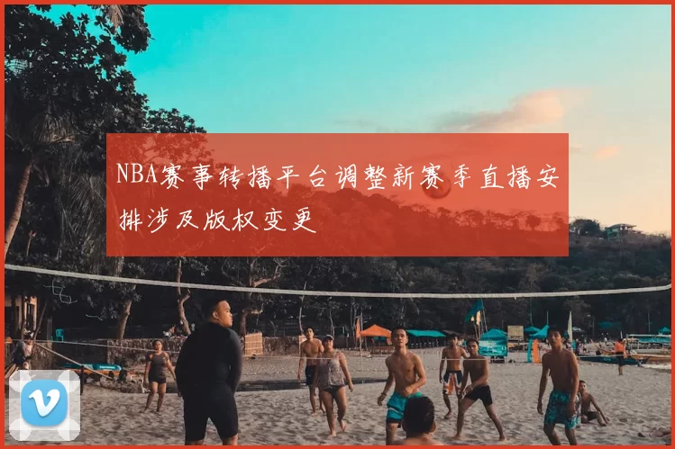 NBA赛事转播平台调整新赛季直播安排涉及版权变更