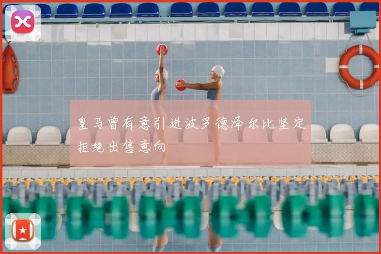 皇马曾有意引进波罗德泽尔比坚定拒绝出售意向