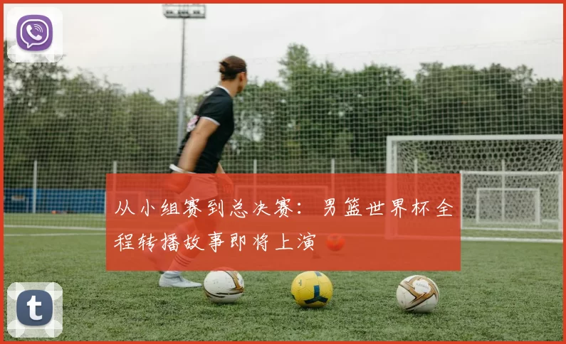 从小组赛到总决赛:男篮世界杯全程转播故事即将上演