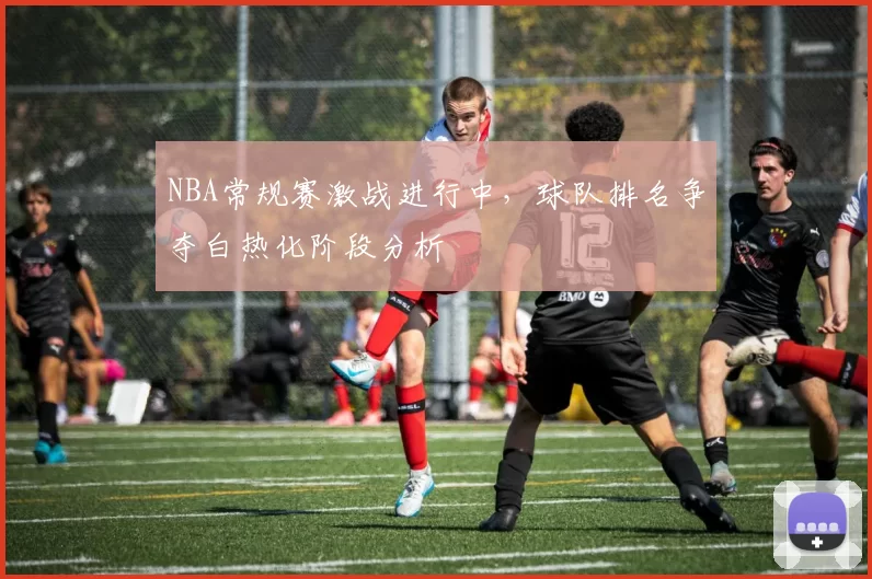 NBA常规赛激战进行中，球队排名争夺白热化阶段分析