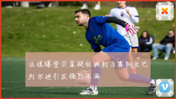 法媒曝登贝莱疑似讽刺马赛队长巴列尔迪引发强烈不满