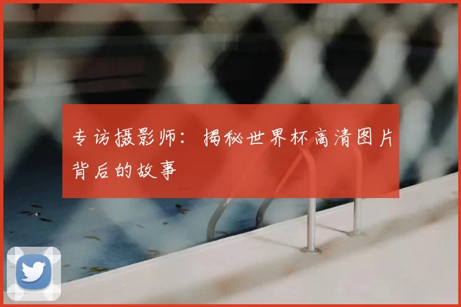 专访摄影师:揭秘世界杯高清图片背后的故事