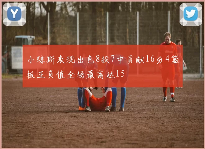 小琼斯表现出色8投7中贡献16分4篮板正负值全场最高达15