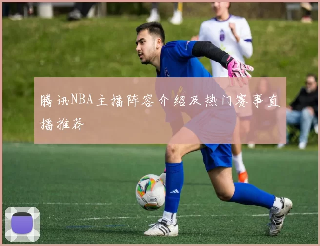 腾讯NBA主播阵容介绍及热门赛事直播推荐