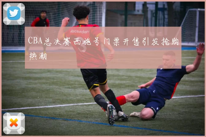 CBA总决赛西施号门票开售引发抢购热潮