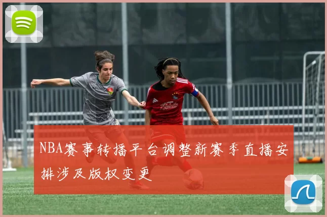 NBA赛事转播平台调整新赛季直播安排涉及版权变更