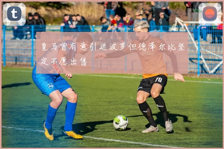 皇马曾有意引进波罗但德泽尔比坚定不愿出售