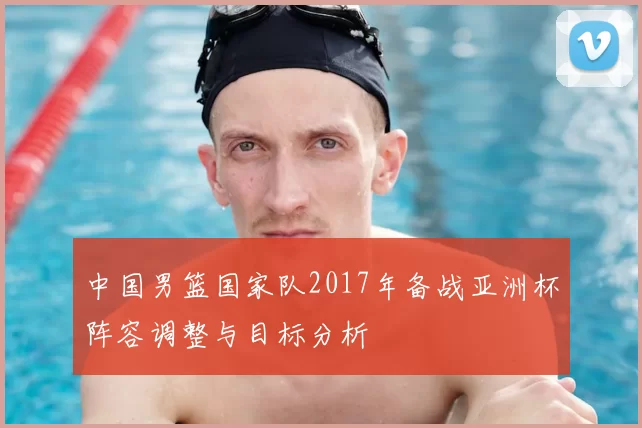 中国男篮国家队2017年备战亚洲杯阵容调整与目标分析