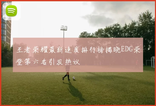 王者荣耀最新速度排行榜揭晓EDG荣登第六名引发热议