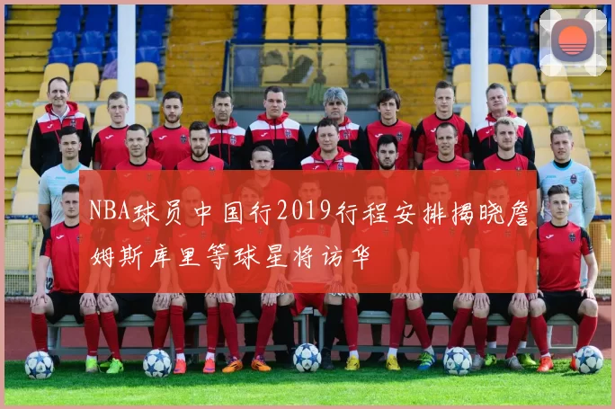 NBA球员中国行2019行程安排揭晓詹姆斯库里等球星将访华